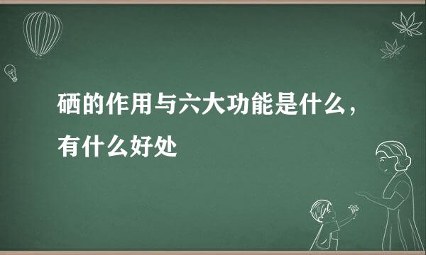 硒的作用与六大功能是什么，有什么好处