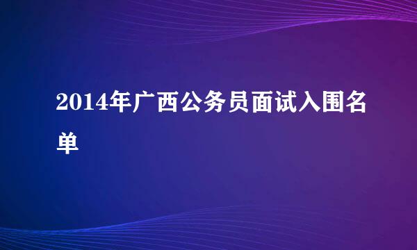 2014年广西公务员面试入围名单