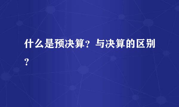 什么是预决算？与决算的区别？