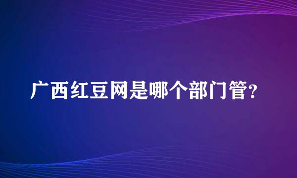 广西红豆网是哪个部门管？