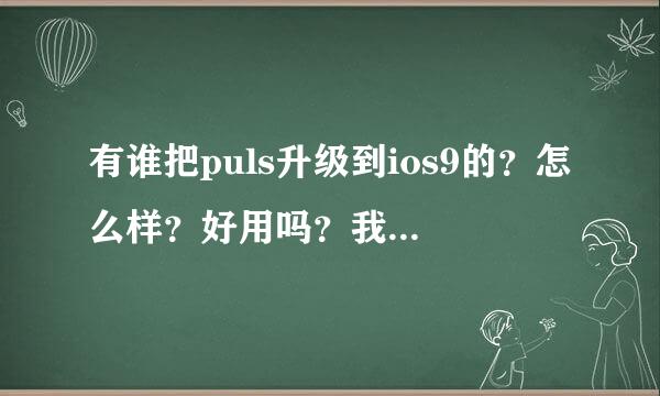 有谁把puls升级到ios9的？怎么样？好用吗？我的是8.4.1自己感觉不好！想升但是又怕升级后不