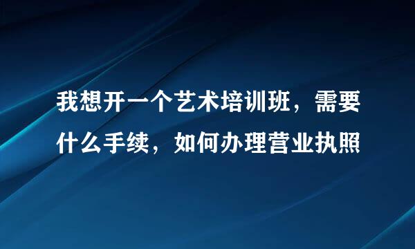 我想开一个艺术培训班，需要什么手续，如何办理营业执照