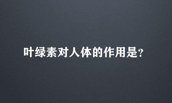 叶绿素对人体的作用是？