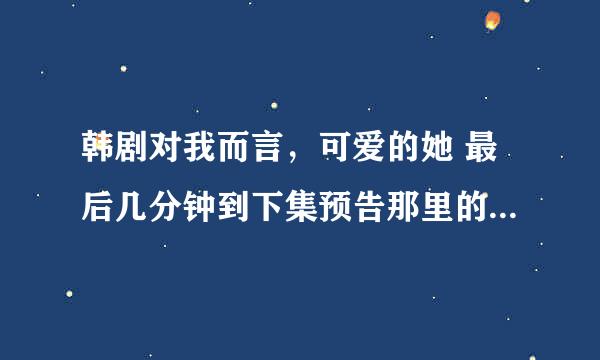 韩剧对我而言，可爱的她 最后几分钟到下集预告那里的歌曲是什么呢？