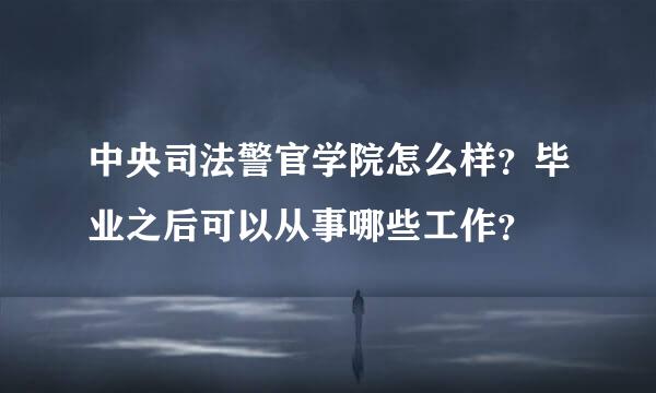 中央司法警官学院怎么样？毕业之后可以从事哪些工作？