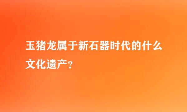 玉猪龙属于新石器时代的什么文化遗产？