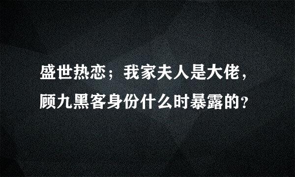 盛世热恋；我家夫人是大佬，顾九黑客身份什么时暴露的？