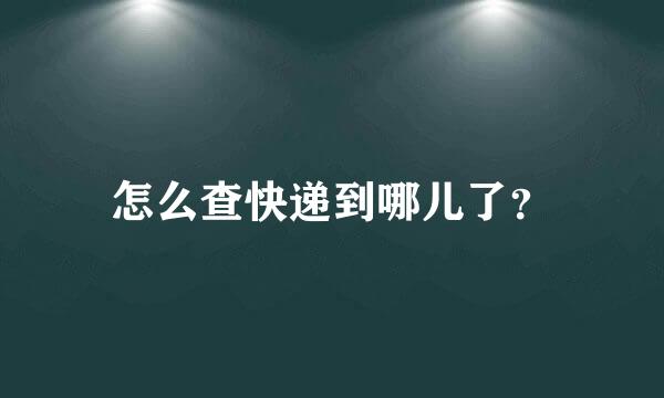 怎么查快递到哪儿了？