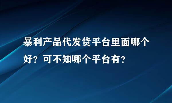 暴利产品代发货平台里面哪个好？可不知哪个平台有？