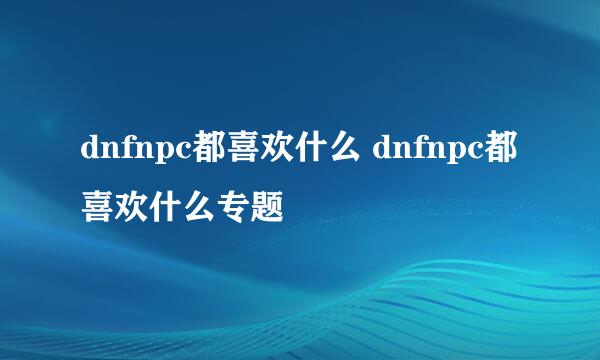 dnfnpc都喜欢什么 dnfnpc都喜欢什么专题