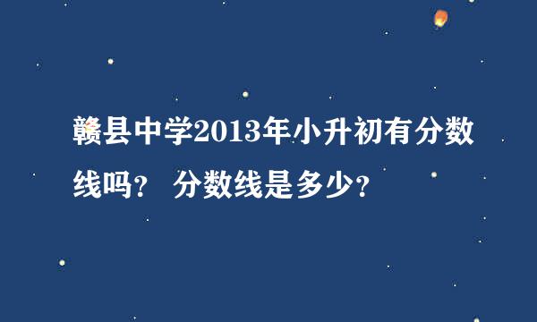 赣县中学2013年小升初有分数线吗？ 分数线是多少？