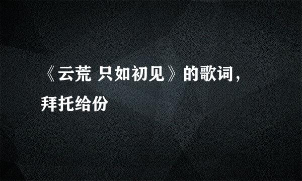 《云荒 只如初见》的歌词，拜托给份