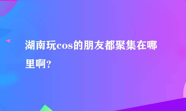 湖南玩cos的朋友都聚集在哪里啊？