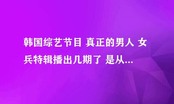 韩国综艺节目 真正的男人 女兵特辑播出几期了 是从哪期开始的?求节目时间。