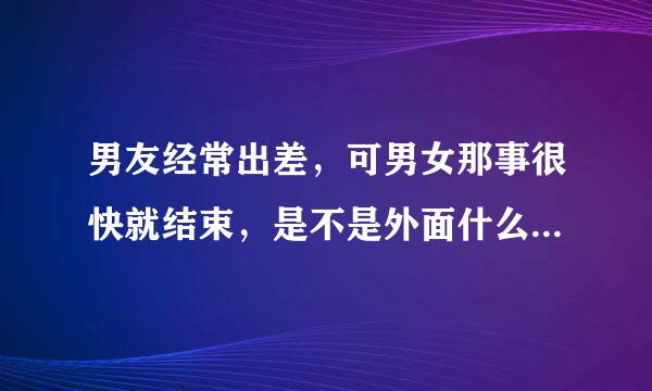 男友经常出差，可男女那事很快就结束，是不是外面什么的了呀。