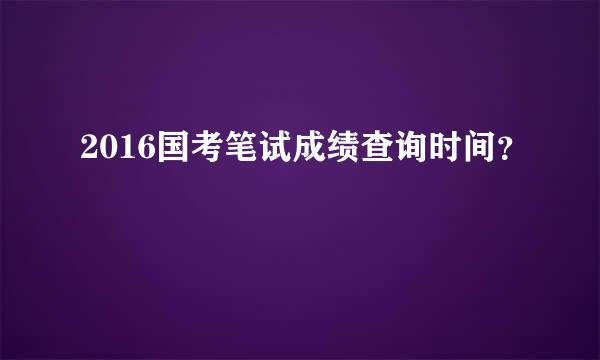 2016国考笔试成绩查询时间？