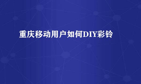 重庆移动用户如何DIY彩铃