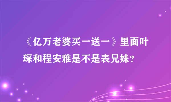 《亿万老婆买一送一》里面叶琛和程安雅是不是表兄妹？