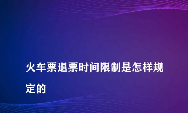 
火车票退票时间限制是怎样规定的
