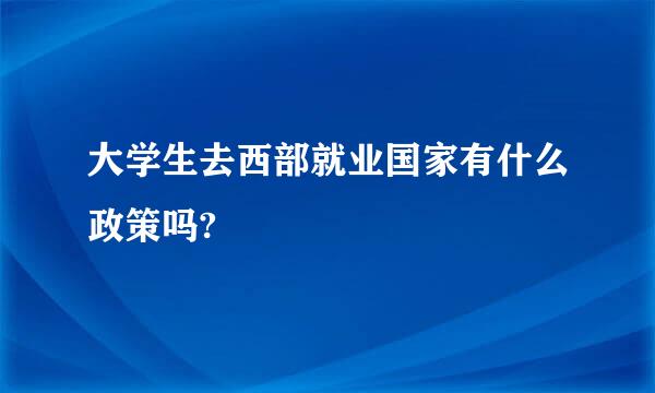 大学生去西部就业国家有什么政策吗?