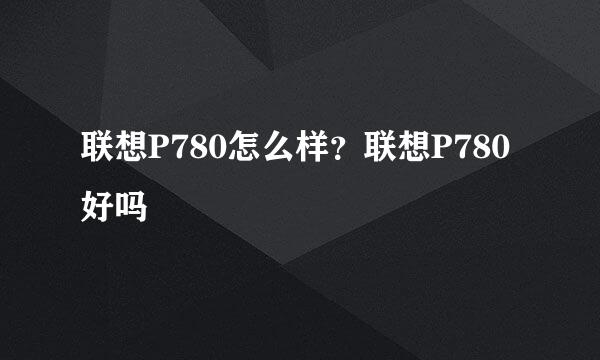 联想P780怎么样？联想P780好吗