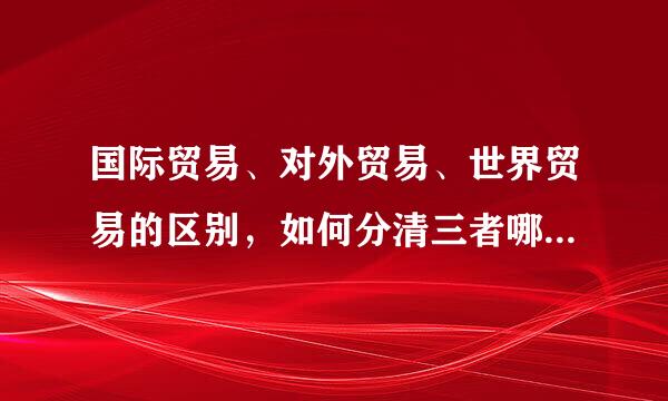 国际贸易、对外贸易、世界贸易的区别，如何分清三者哪个是国际贸易，哪个是对外贸易，哪个是世界贸易。