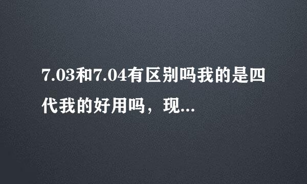 7.03和7.04有区别吗我的是四代我的好用吗，现在用的是7.03