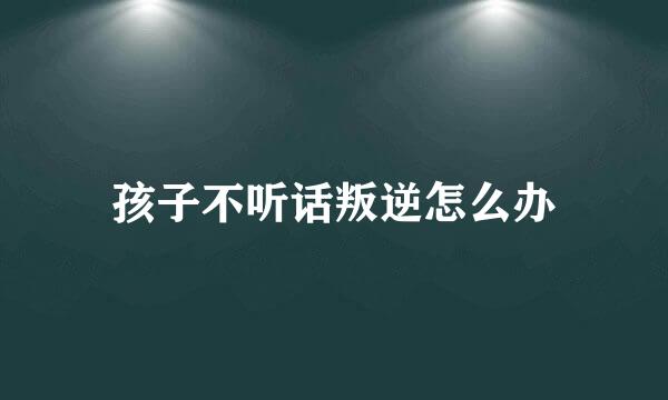 孩子不听话叛逆怎么办