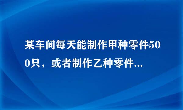 某车间每天能制作甲种零件500只，或者制作乙种零件250只，甲、已两种零件各有一只配成一套产品，现