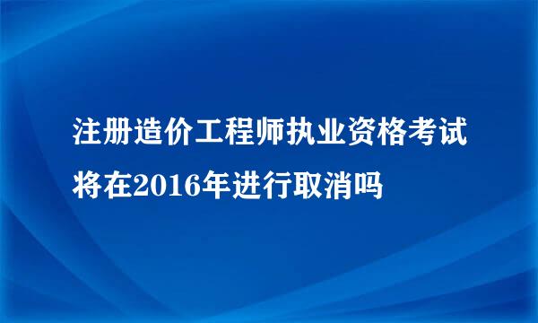 注册造价工程师执业资格考试将在2016年进行取消吗