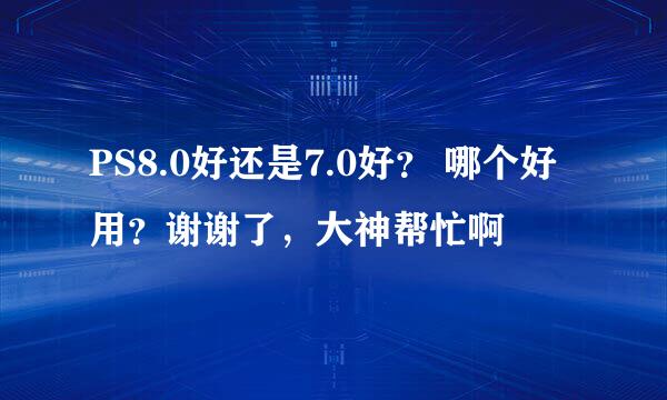 PS8.0好还是7.0好？ 哪个好用？谢谢了，大神帮忙啊