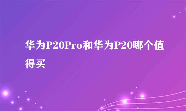 华为P20Pro和华为P20哪个值得买