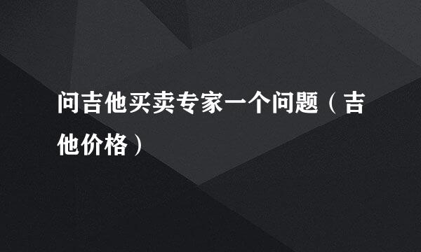 问吉他买卖专家一个问题（吉他价格）