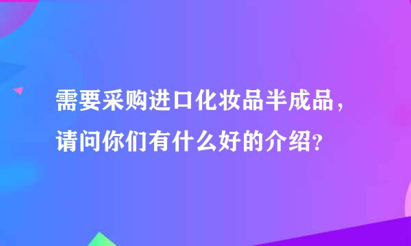 需要采购进口化妆品半成品，请问你们有什么好的介绍？