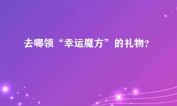 去哪领“幸运魔方”的礼物？