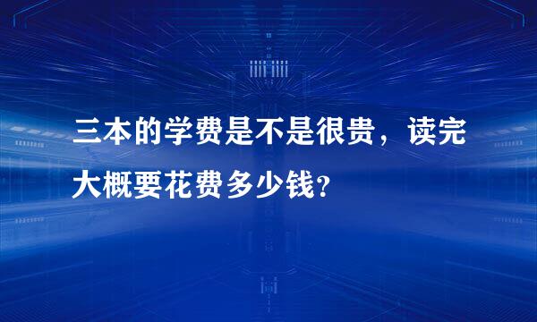 三本的学费是不是很贵，读完大概要花费多少钱？