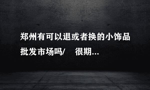 郑州有可以退或者换的小饰品批发市场吗/    很期待啦  先谢谢个位前辈啦