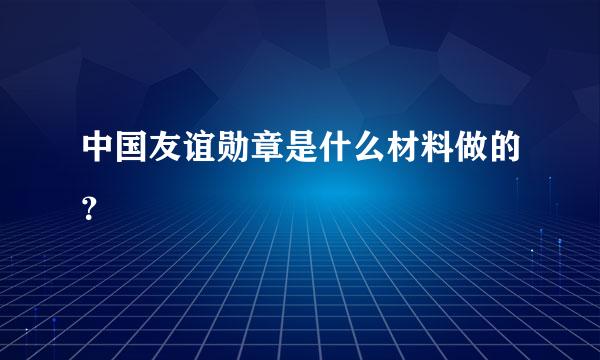 中国友谊勋章是什么材料做的？