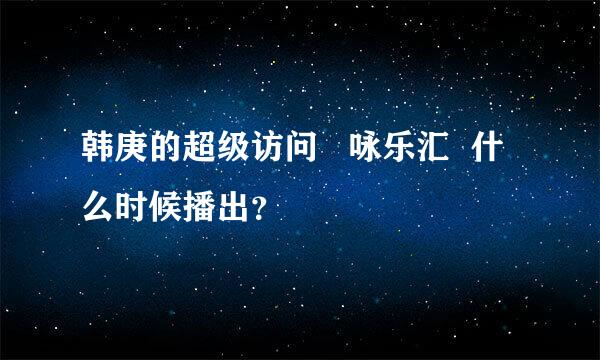 韩庚的超级访问   咏乐汇  什么时候播出？