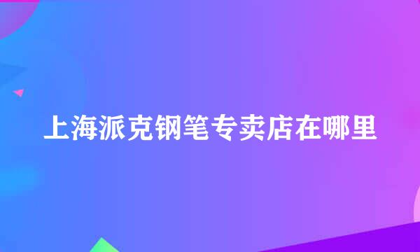 上海派克钢笔专卖店在哪里