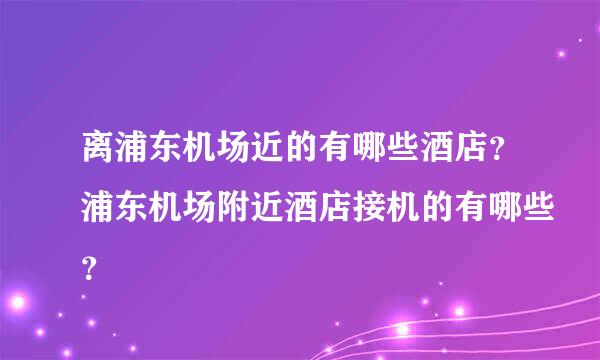 离浦东机场近的有哪些酒店？浦东机场附近酒店接机的有哪些？