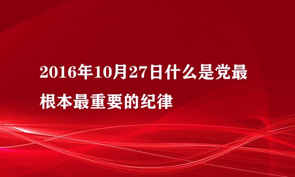 2016年10月27日什么是党最根本最重要的纪律