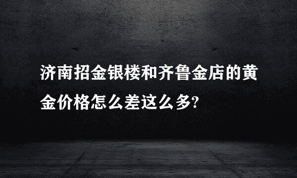 济南招金银楼和齐鲁金店的黄金价格怎么差这么多?