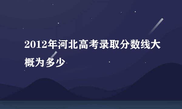 2012年河北高考录取分数线大概为多少