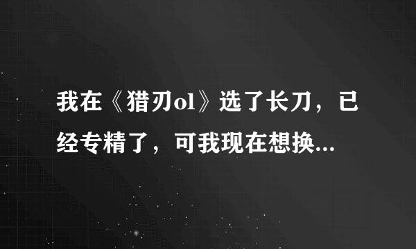 我在《猎刃ol》选了长刀，已经专精了，可我现在想换个武器专精，还能改吗？