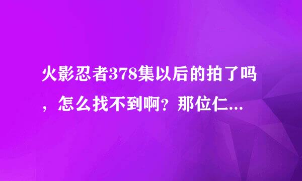 火影忍者378集以后的拍了吗，怎么找不到啊？那位仁兄指点一下，谢谢