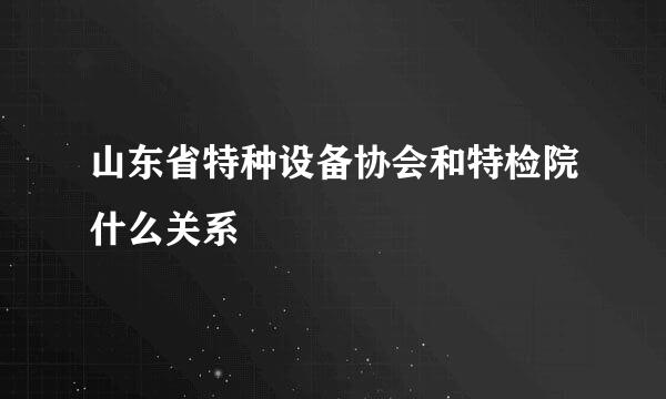 山东省特种设备协会和特检院什么关系