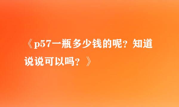 《p57一瓶多少钱的呢？知道说说可以吗？》