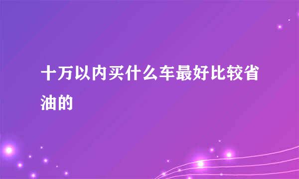 十万以内买什么车最好比较省油的