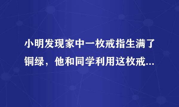 小明发现家中一枚戒指生满了铜绿，他和同学利用这枚戒指展开了研究性学习．[查阅资料]真金在空气中不会生